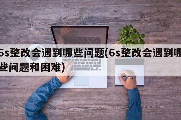 6s整改会遇到哪些问题(6s整改会遇到哪些问题和困难)