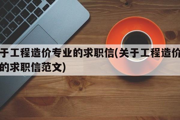 关于工程造价专业的求职信(关于工程造价专业的求职信范文)